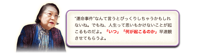 “運命事件”なんて言うとびっくりしちゃうかもしれないね。でもね、人生って思いもかけないことが起こるものだよ。「いつ」「何が起こるのか」早速観させてもらうよ。