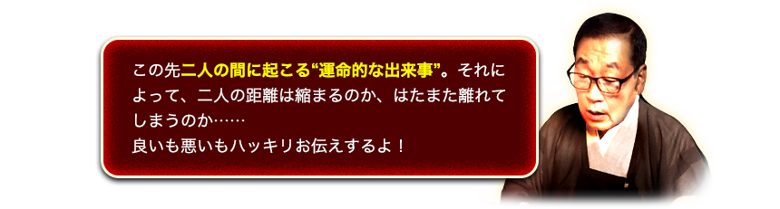 この先二人の間に起こる“運命的な出来事”。それによって、二人の距離は縮まるのか、はたまた離れてしまうのか……良いも悪いもハッキリお伝えするよ!